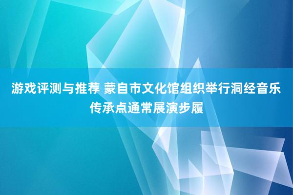 游戏评测与推荐 蒙自市文化馆组织举行洞经音乐传承点通常展演步履