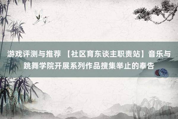 游戏评测与推荐 【社区育东谈主职责站】音乐与跳舞学院开展系列作品搜集举止的奉告