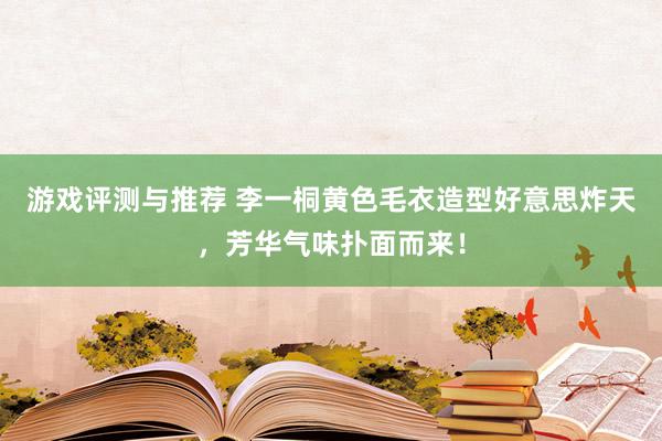 游戏评测与推荐 李一桐黄色毛衣造型好意思炸天，芳华气味扑面而来！