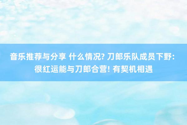 音乐推荐与分享 什么情况? 刀郎乐队成员下野: 很红运能与刀郎合营! 有契机相遇