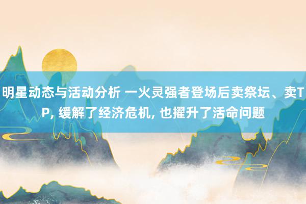 明星动态与活动分析 一火灵强者登场后卖祭坛、卖TP, 缓解了经济危机, 也擢升了活命问题