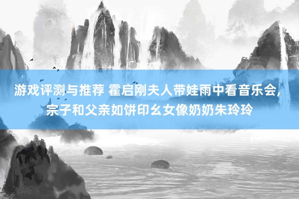 游戏评测与推荐 霍启刚夫人带娃雨中看音乐会, 宗子和父亲如饼印幺女像奶奶朱玲玲