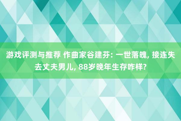 游戏评测与推荐 作曲家谷建芬: 一世落魄, 接连失去丈夫男儿, 88岁晚年生存咋样?