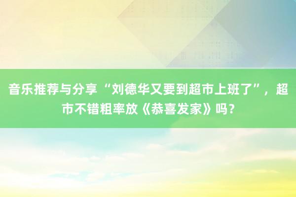 音乐推荐与分享 “刘德华又要到超市上班了”，超市不错粗率放《恭喜发家》吗？