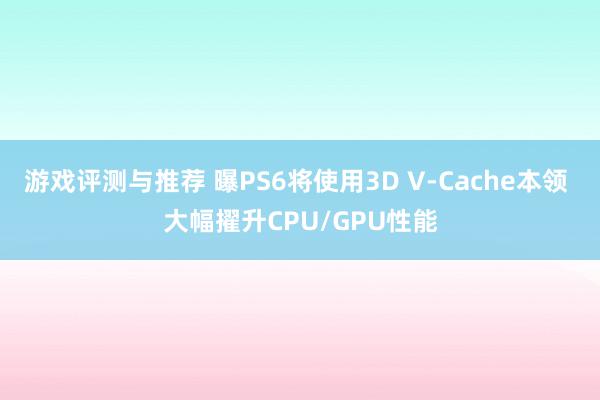 游戏评测与推荐 曝PS6将使用3D V-Cache本领 大幅擢升CPU/GPU性能