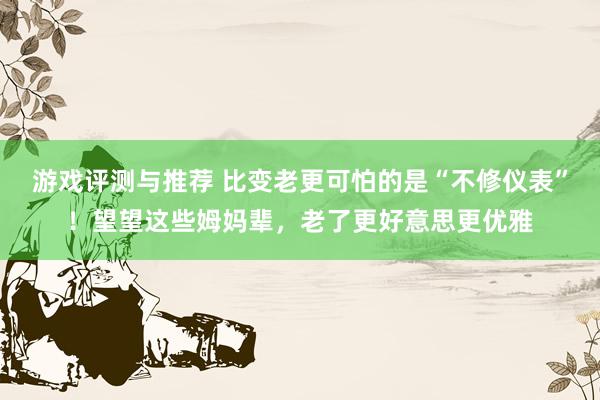 游戏评测与推荐 比变老更可怕的是“不修仪表”！望望这些姆妈辈，老了更好意思更优雅