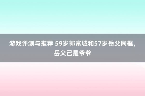 游戏评测与推荐 59岁郭富城和57岁岳父同框，岳父已是爷爷