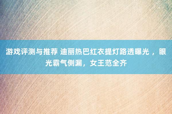 游戏评测与推荐 迪丽热巴红衣提灯路透曝光 ，眼光霸气侧漏，女王范全齐