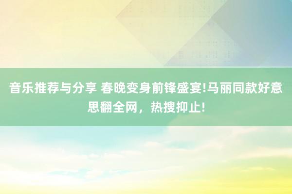 音乐推荐与分享 春晚变身前锋盛宴!马丽同款好意思翻全网，热搜抑止!