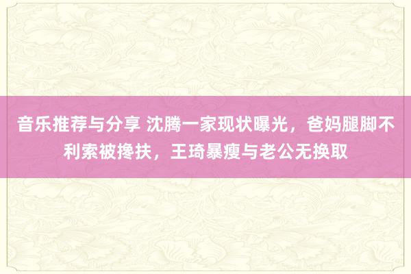 音乐推荐与分享 沈腾一家现状曝光，爸妈腿脚不利索被搀扶，王琦暴瘦与老公无换取