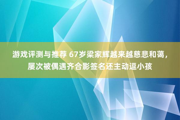 游戏评测与推荐 67岁梁家辉越来越慈悲和蔼，屡次被偶遇齐合影签名还主动逗小孩