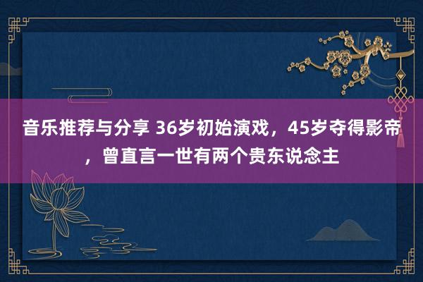 音乐推荐与分享 36岁初始演戏，45岁夺得影帝，曾直言一世有两个贵东说念主