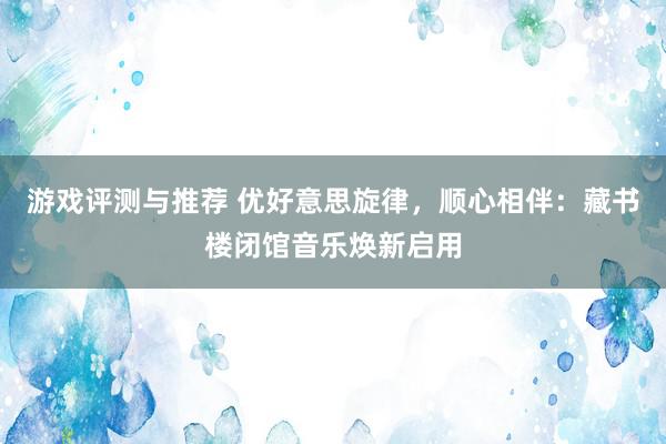 游戏评测与推荐 优好意思旋律，顺心相伴：藏书楼闭馆音乐焕新启用