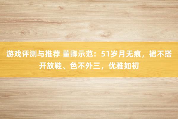 游戏评测与推荐 董卿示范：51岁月无痕，裙不搭开放鞋、色不外三，优雅如初