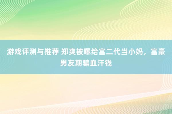 游戏评测与推荐 郑爽被曝给富二代当小妈，富豪男友期骗血汗钱