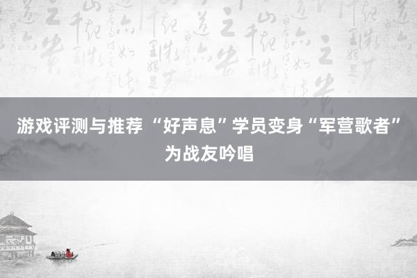 游戏评测与推荐 “好声息”学员变身“军营歌者”为战友吟唱