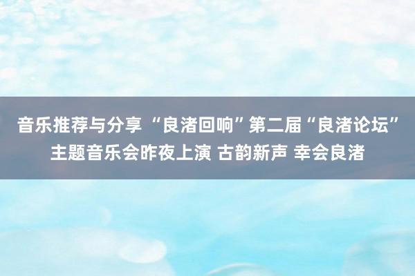 音乐推荐与分享 “良渚回响”第二届“良渚论坛”主题音乐会昨夜上演 古韵新声 幸会良渚