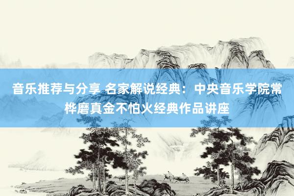 音乐推荐与分享 名家解说经典：中央音乐学院常桦磨真金不怕火经典作品讲座