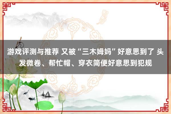 游戏评测与推荐 又被“三木姆妈”好意思到了 头发微卷、帮忙帽、穿衣简便好意思到犯规