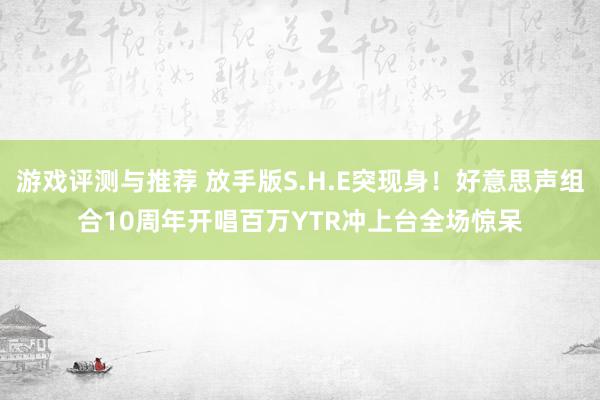 游戏评测与推荐 放手版S.H.E突现身！好意思声组合10周年开唱　百万YTR冲上台全场惊呆