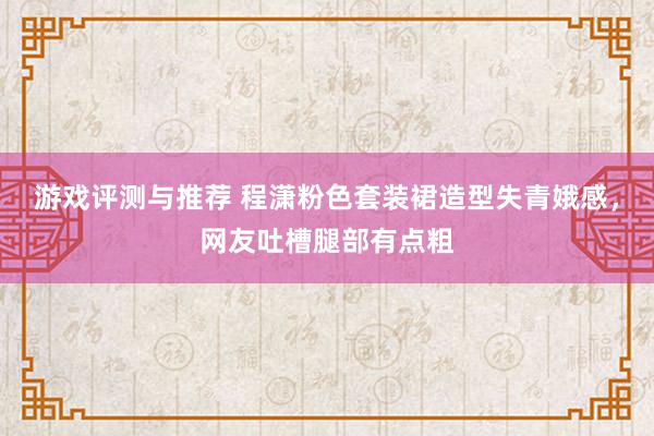 游戏评测与推荐 程潇粉色套装裙造型失青娥感，网友吐槽腿部有点粗