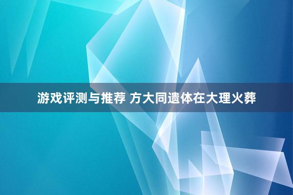 游戏评测与推荐 方大同遗体在大理火葬