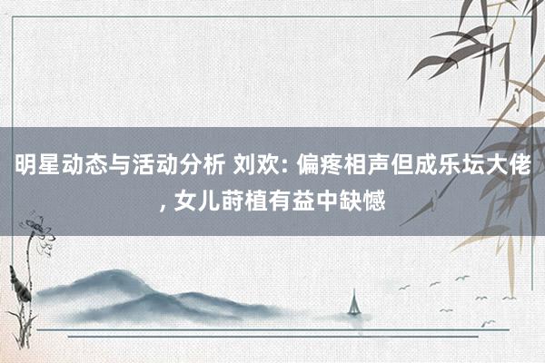 明星动态与活动分析 刘欢: 偏疼相声但成乐坛大佬, 女儿莳植有益中缺憾