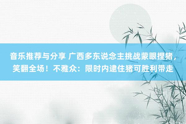 音乐推荐与分享 广西多东说念主挑战蒙眼捏猪，笑翻全场！不雅众：限时内逮住猪可胜利带走