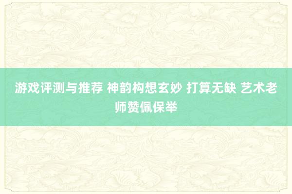 游戏评测与推荐 神韵构想玄妙 打算无缺 艺术老师赞佩保举