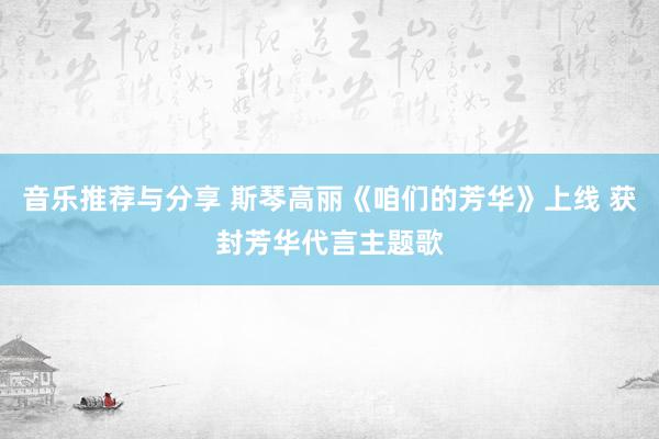 音乐推荐与分享 斯琴高丽《咱们的芳华》上线 获封芳华代言主题歌