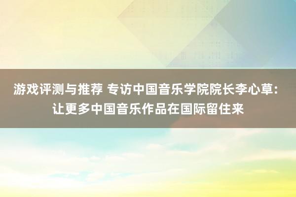 游戏评测与推荐 专访中国音乐学院院长李心草: 让更多中国音乐作品在国际留住来