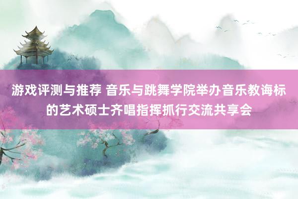 游戏评测与推荐 音乐与跳舞学院举办音乐教诲标的艺术硕士齐唱指挥抓行交流共享会